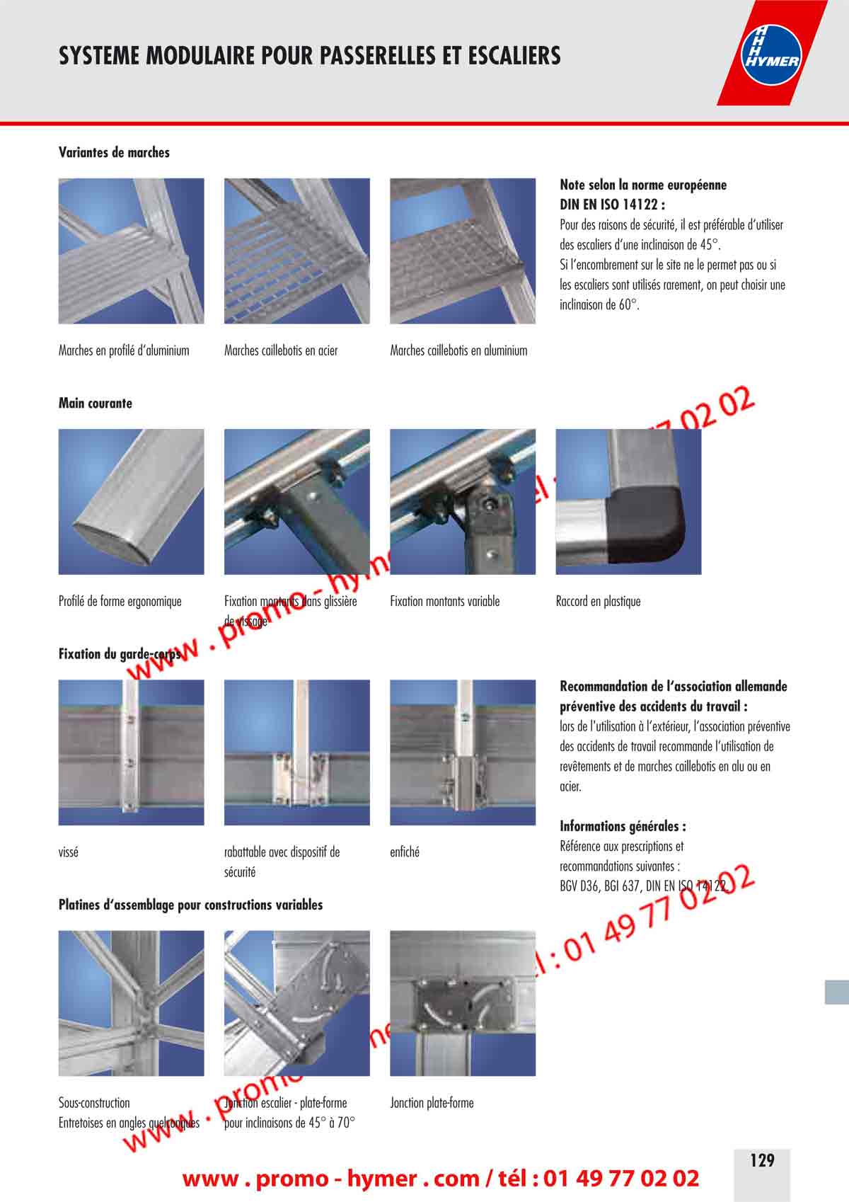 SYSTEME MODULAIRE POUR PASSERELLES ET ESCALIERS 


Variantes de marches 



Note selon la norme europ&eacute;enne 
DIN EN ISO 14122 : 

Pour des raisons de s&eacute;curit&eacute;, il est pr&eacute;f&eacute;rable d&lsquo;utiliser 
des escaliers d&lsquo;une inclinaison de 45&deg;. 
Si l&lsquo;encombrement sur le site ne le permet pas ou si 
les escaliers sont utilis&eacute;s rarement, on peut choisir une 
inclinaison de 60&deg;. 

Marches en profil&eacute; d&lsquo;aluminium 
Marches caillebotis en acier Marches caillebotis en aluminium 

Main courante 


Profil&eacute; de forme ergonomique 
Fixation montants dans glissi&egrave;re Fixation montants variable Raccord en plastique 
de vissage 

Fixation du garde-corps 


Recommandation de l&lsquo;association allemande 
pr&eacute;ventive des accidents du travail : 

lors de l'utilisation &agrave; l&lsquo;ext&eacute;rieur, l&lsquo;association pr&eacute;ventive 
des accidents de travail recommande l&lsquo;utilisation de 
rev&ecirc;tements et de marches caillebotis en alu ou en 
acier. 

Informations g&eacute;n&eacute;rales : 

R&eacute;f&eacute;rence aux prescriptions et

viss&eacute; 
rabattable avec dispositif de enfich&eacute; 

recommandations suivantes :

s&eacute;curit&eacute; 

BGV D36, BGI 637, DIN EN ISO 14122. 

Platines d&lsquo;assemblage pour constructions variables 


Sous-construction Jonction escalier - plate-forme Jonction plate-forme 
Entretoises en angles quelconques pour inclinaisons de 45&deg; &agrave; 70&deg; 